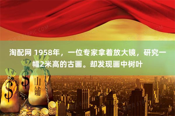 淘配网 1958年，一位专家拿着放大镜，研究一幅2米高的古画。却发现画中树叶