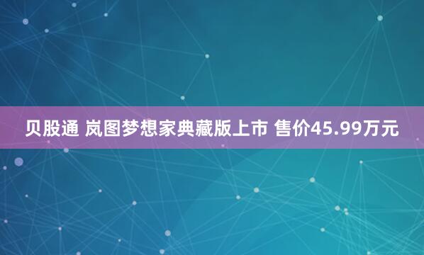 贝股通 岚图梦想家典藏版上市 售价45.99万元
