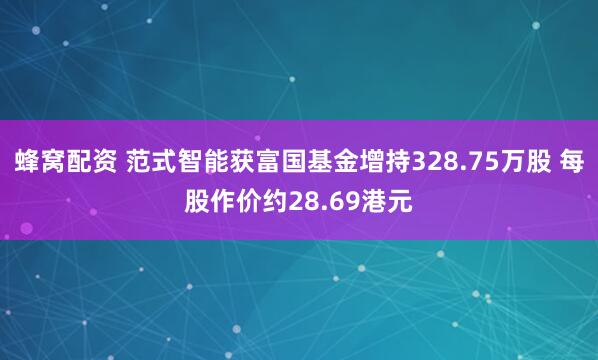 蜂窝配资 范式智能获富国基金增持328.75万股 每股作价约28.69港元