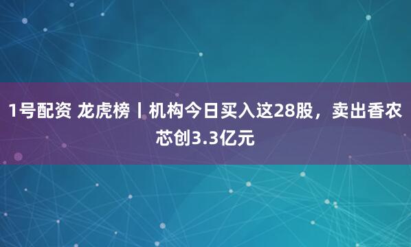 1号配资 龙虎榜丨机构今日买入这28股，卖出香农芯创3.3亿元
