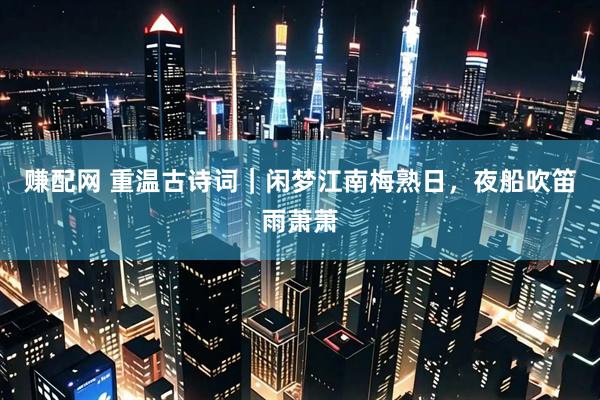 赚配网 重温古诗词｜闲梦江南梅熟日，夜船吹笛雨萧萧