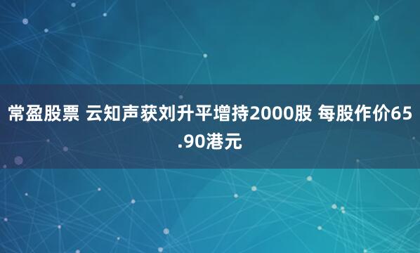 常盈股票 云知声获刘升平增持2000股 每股作价65.90港元