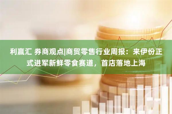 利赢汇 券商观点|商贸零售行业周报：来伊份正式进军新鲜零食赛道，首店落地上海