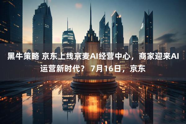 黑牛策略 京东上线京麦AI经营中心，商家迎来AI运营新时代？ 7月16日，京东