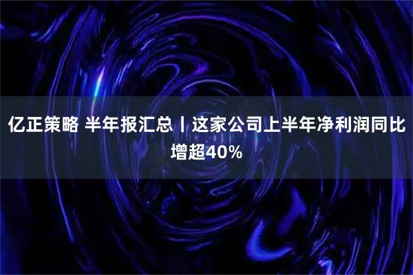 亿正策略 半年报汇总丨这家公司上半年净利润同比增超40%